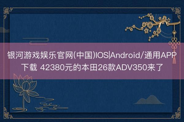 银河游戏娱乐官网(中国)IOS|Android/通用APP下载 42380元的本田26款ADV350来了