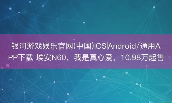 银河游戏娱乐官网(中国)IOS|Android/通用APP下载 埃安N60，我是真心爱，10.98万起售