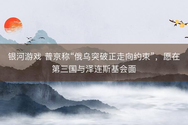 银河游戏 普京称“俄乌突破正走向约束”，愿在第三国与泽连斯基会面