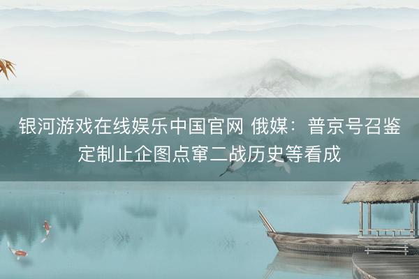 银河游戏在线娱乐中国官网 俄媒：普京号召鉴定制止企图点窜二战历史等看成