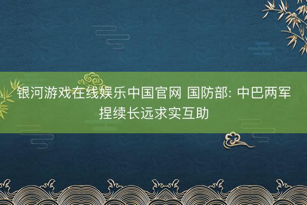 银河游戏在线娱乐中国官网 国防部: 中巴两军捏续长远求实互助
