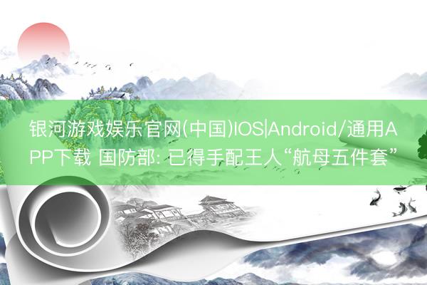 银河游戏娱乐官网(中国)IOS|Android/通用APP下载 国防部: 已得手配王人“航母五件套”