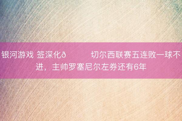 银河游戏 签深化😅切尔西联赛五连败一球不进,主帅罗塞尼尔左券还有6年