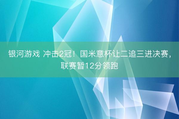 银河游戏 冲击2冠！国米意杯让二追三进决赛，联赛暂12分领跑