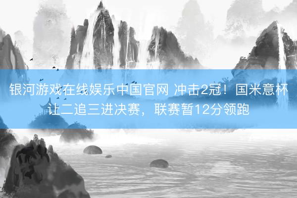 银河游戏在线娱乐中国官网 冲击2冠！国米意杯让二追三进决赛，联赛暂12分领跑