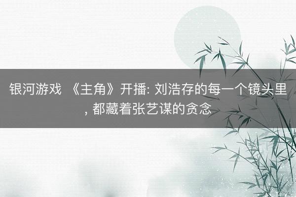 银河游戏 《主角》开播: 刘浩存的每一个镜头里， 都藏着张艺谋的贪念