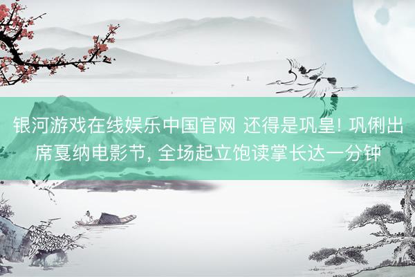 银河游戏在线娱乐中国官网 还得是巩皇! 巩俐出席戛纳电影节， 全场起立饱读掌长达一分钟