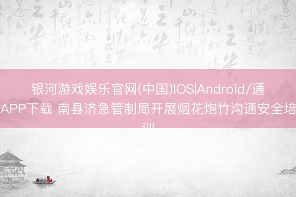 银河游戏娱乐官网(中国)IOS|Android/通用APP下载 南县济急管制局开展烟花炮竹沟通安全培训