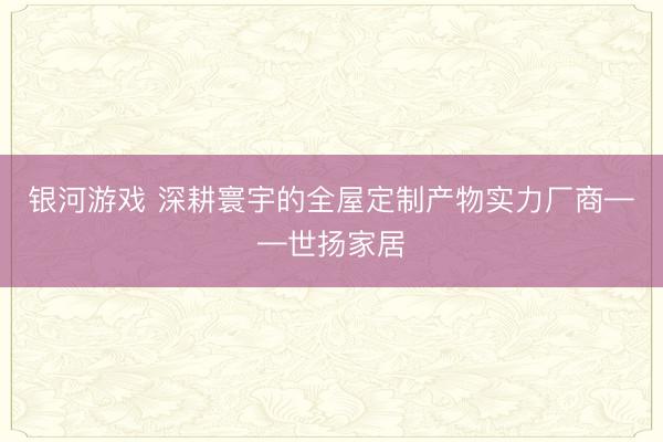银河游戏 深耕寰宇的全屋定制产物实力厂商——世扬家居