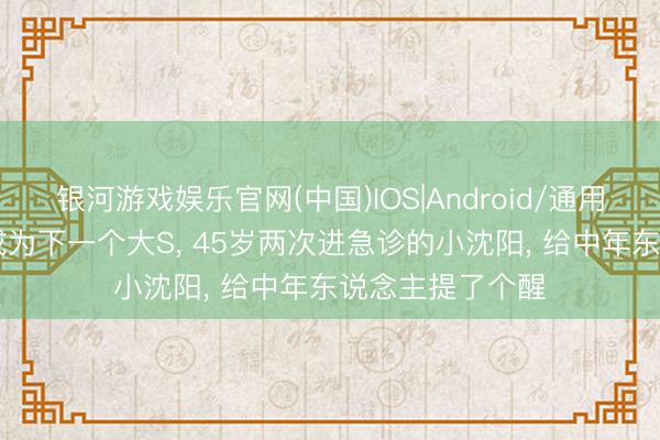 银河游戏娱乐官网(中国)IOS|Android/通用APP下载 别再成为下一个大S， 45岁两次进急诊的小沈阳， 给中年东说念主提了个醒