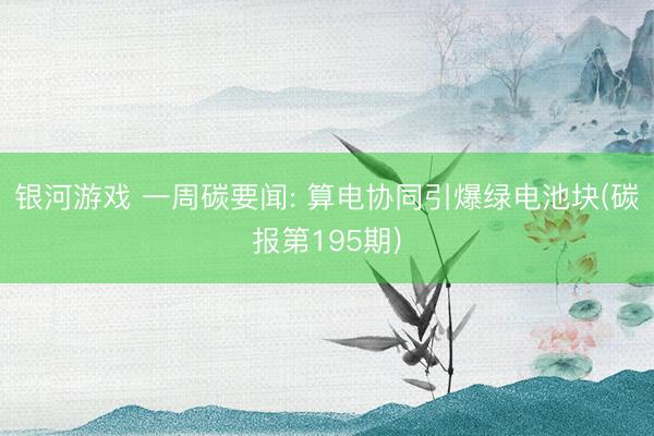 银河游戏 一周碳要闻: 算电协同引爆绿电池块(碳报第195期)
