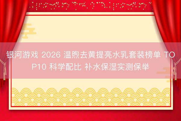 银河游戏 2026 温煦去黄提亮水乳套装榜单 TOP10 科学配比 补水保湿实测保举
