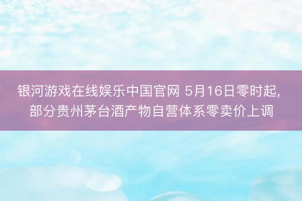 银河游戏在线娱乐中国官网 5月16日零时起， 部分贵州茅台酒产物自营体系零卖价上调
