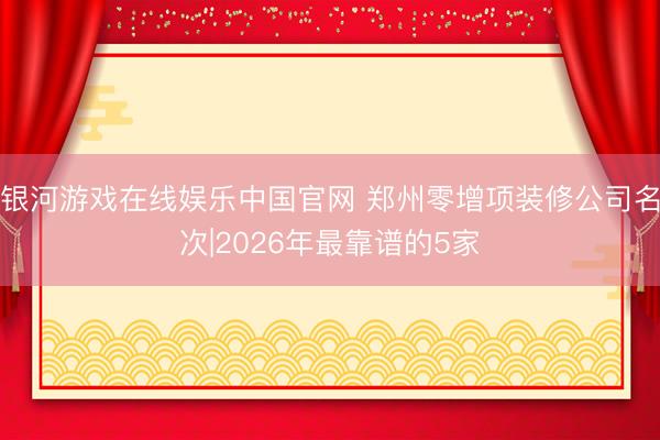 银河游戏在线娱乐中国官网 郑州零增项装修公司名次|2026年最靠谱的5家