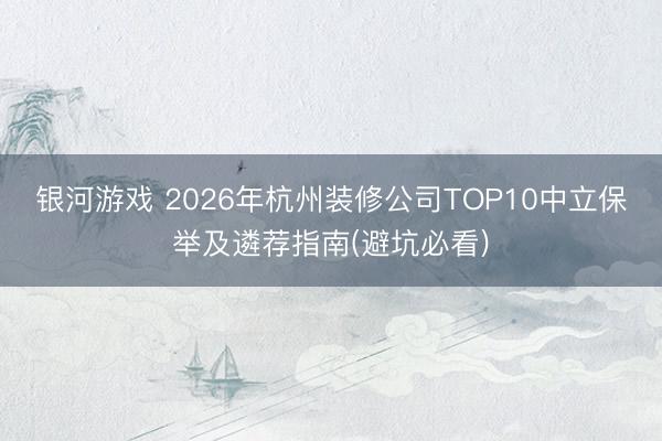 银河游戏 2026年杭州装修公司TOP10中立保举及遴荐指南(避坑必看)