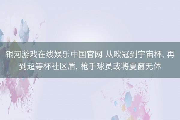 银河游戏在线娱乐中国官网 从欧冠到宇宙杯， 再到超等杯社区盾， 枪手球员或将夏窗无休