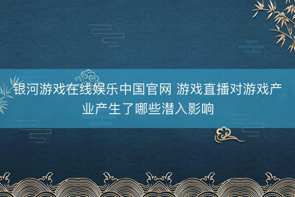 银河游戏在线娱乐中国官网 游戏直播对游戏产业产生了哪些潜入影响