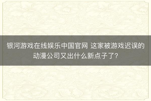 银河游戏在线娱乐中国官网 这家被游戏迟误的动漫公司又出什么新点子了?