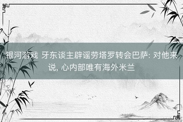 银河游戏 牙东谈主辟谣劳塔罗转会巴萨: 对他来说， 心内部唯有海外米兰