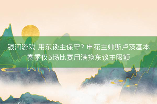 银河游戏 用东谈主保守? 申花主帅斯卢茨基本赛季仅5场比赛用满换东谈主限额