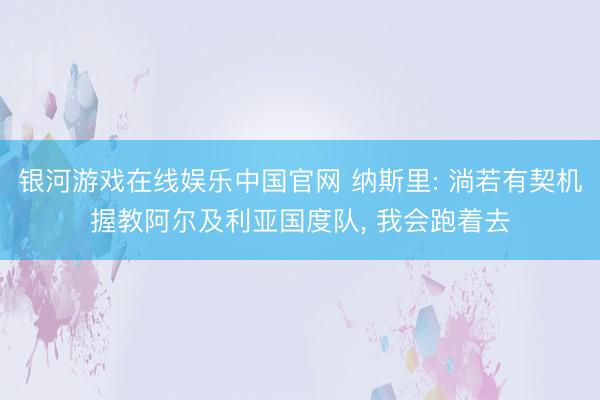 银河游戏在线娱乐中国官网 纳斯里: 淌若有契机握教阿尔及利亚国度队， 我会跑着去