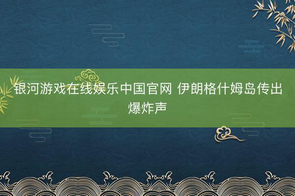 银河游戏在线娱乐中国官网 伊朗格什姆岛传出爆炸声