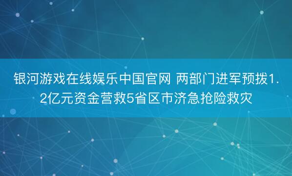 银河游戏在线娱乐中国官网 两部门进军预拨1.2亿元资金营救5省区市济急抢险救灾