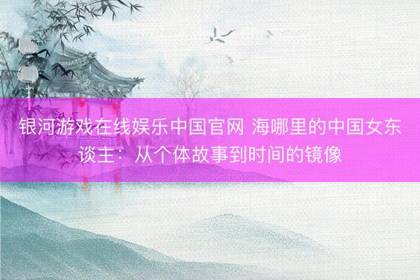 银河游戏在线娱乐中国官网 海哪里的中国女东谈主：从个体故事到时间的镜像