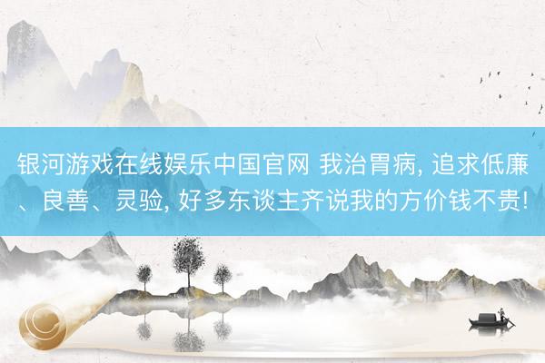 银河游戏在线娱乐中国官网 我治胃病， 追求低廉、良善、灵验， 好多东谈主齐说我的方价钱不贵!