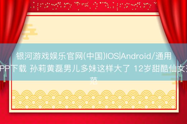 银河游戏娱乐官网(中国)IOS|Android/通用APP下载 孙莉黄磊男儿多妹这样大了 12岁甜酷仙女范