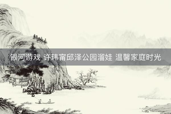 银河游戏 许玮甯邱泽公园溜娃 温馨家庭时光