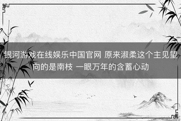 银河游戏在线娱乐中国官网 原来淑柔这个主见望向的是南枝 一眼万年的含蓄心动