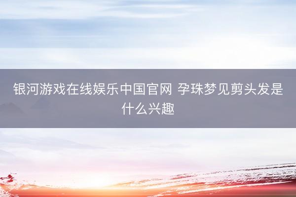 银河游戏在线娱乐中国官网 孕珠梦见剪头发是什么兴趣