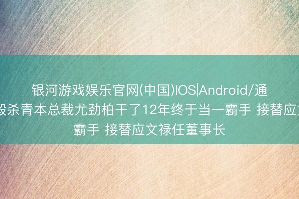 银河游戏娱乐官网(中国)IOS|Android/通用APP下载 毅杀青本总裁尤劲柏干了12年终于当一霸手 接替应文禄任董事长