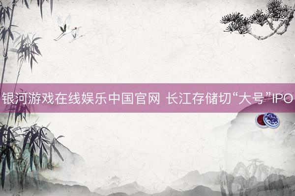 银河游戏在线娱乐中国官网 长江存储切“大号”IPO