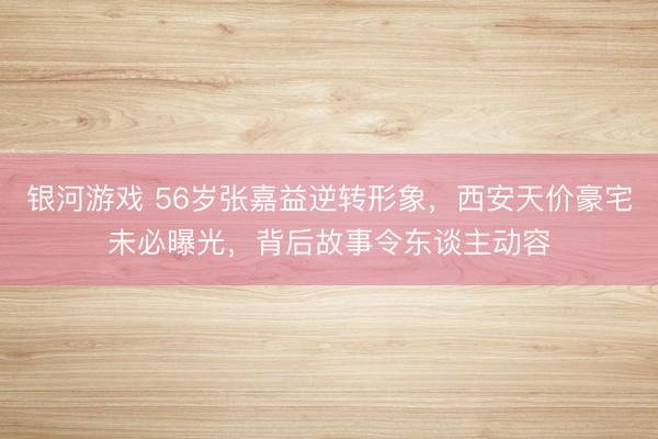 银河游戏 56岁张嘉益逆转形象，西安天价豪宅未必曝光，背后故事令东谈主动容