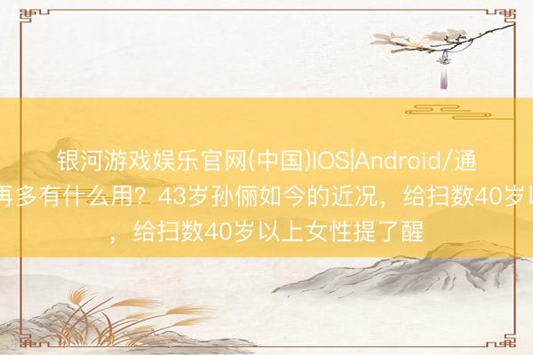 银河游戏娱乐官网(中国)IOS|Android/通用APP下载 钱再多有什么用？43岁孙俪如今的近况，给扫数40岁以上女性提了醒