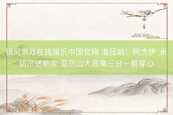 银河游戏在线娱乐中国官网 准压哨！阿杰伊·米切尔送助攻 亚历山大底角三分一箭穿心