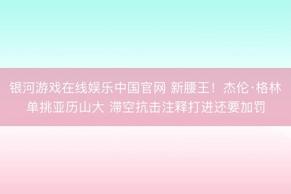 银河游戏在线娱乐中国官网 新腰王！杰伦·格林单挑亚历山大 滞空抗击注释打进还要加罚
