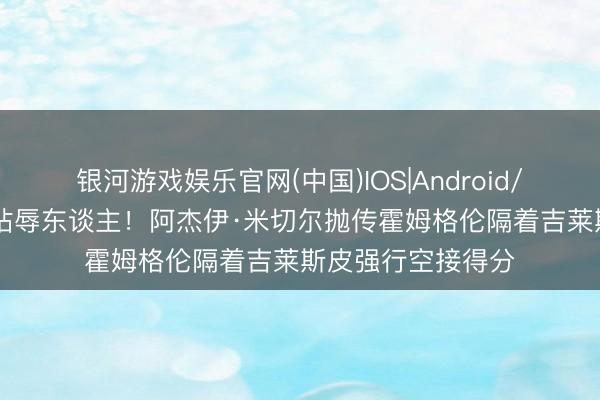 银河游戏娱乐官网(中国)IOS|Android/通用APP下载 纯玷辱东谈主！阿杰伊·米切尔抛传霍姆格伦隔着吉莱斯皮强行空接得分