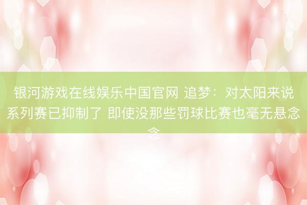 银河游戏在线娱乐中国官网 追梦：对太阳来说系列赛已抑制了 即使没那些罚球比赛也毫无悬念