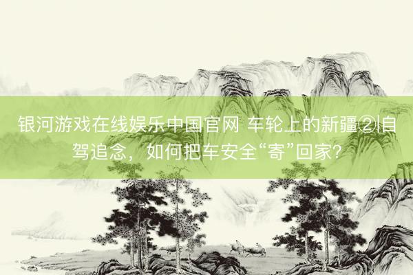 银河游戏在线娱乐中国官网 车轮上的新疆②|自驾追念，如何把车安全“寄”回家？