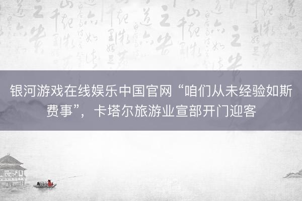 银河游戏在线娱乐中国官网 “咱们从未经验如斯费事”，卡塔尔旅游业宣部开门迎客