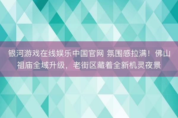 银河游戏在线娱乐中国官网 氛围感拉满！佛山祖庙全域升级，老街区藏着全新机灵夜景