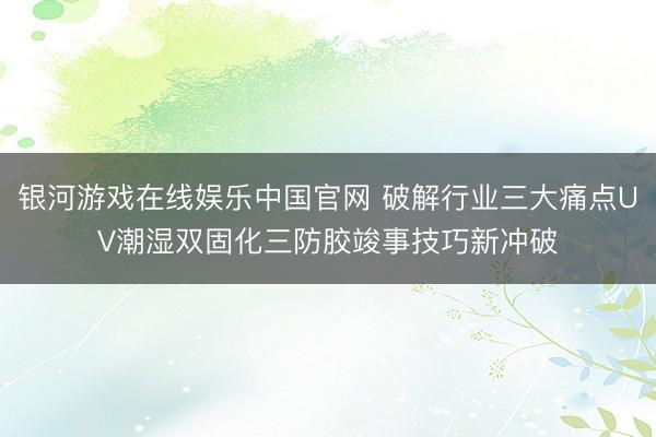 银河游戏在线娱乐中国官网 破解行业三大痛点UV潮湿双固化三防胶竣事技巧新冲破