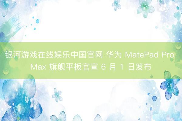 银河游戏在线娱乐中国官网 华为 MatePad Pro Max 旗舰平板官宣 6 月 1 日发布