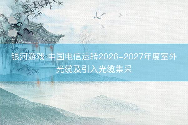 银河游戏 中国电信运转2026-2027年度室外光缆及引入光缆集采