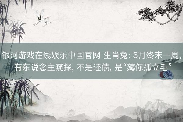 银河游戏在线娱乐中国官网 生肖兔: 5月终末一周， 有东说念主窥探， 不是还债， 是“薅你孤立毛”