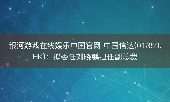 银河游戏在线娱乐中国官网 中国信达(01359.HK)：拟委任刘晓鹏担任副总裁