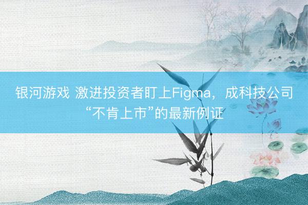 银河游戏 激进投资者盯上Figma，成科技公司“不肯上市”的最新例证